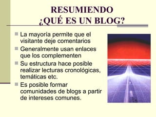 RESUMIENDO ¿QUÉ ES UN BLOG? La mayoría permite que el visitante deje comentarios Generalmente usan enlaces que los complementen Su estructura hace posible realizar lecturas cronológicas, temáticas etc. Es posible formar comunidades de blogs a partir de intereses comunes. 