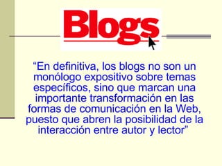 “ En definitiva, los blogs no son un monólogo expositivo sobre temas específicos, sino que marcan una importante transformación en las formas de comunicación en la Web, puesto que abren la posibilidad de la interacción entre autor y lector”   