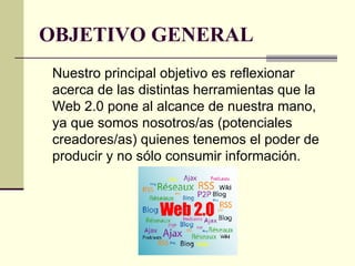 OBJETIVO GENERAL Nuestro principal objetivo es reflexionar acerca de las distintas herramientas que la Web 2.0 pone al alcance de nuestra mano, ya que somos nosotros/as (potenciales creadores/as) quienes tenemos el poder de producir y no sólo consumir información.  