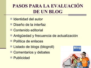 PASOS PARA LA EVALUACIÓN DE UN BLOG Identidad del autor  Diseño de la interfaz  Contenido editorial  Antigüedad y frecuencia de actualización  Política de enlaces  Listado de blogs (blogroll) Comentarios y debates  Publicidad 