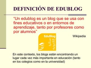 DEFINICIÓN DE EDUBLOG “ U n edublog es un blog que se usa con fines educativos o en entornos de aprendizaje, tanto por profesores como por alumnos”  Wikipedia En este contexto, los blogs están encontrando un lugar cada vez más importante en educación (tanto en los colegios como en la universidad)  
