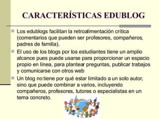 CARACTERÍSTICAS EDUBLOG Los edublogs facilitan la retroalimentación crítica (comentarios que pueden ser profesores, compañeros, padres de familia). El uso de los blogs por los estudiantes tiene un amplio alcance pues puede usarse para proporcionar un espacio propio en línea, para plantear preguntas, publicar trabajos y comunicarse con otros web Un blog no tiene por qué estar limitado a un solo autor, sino que puede combinar a varios, incluyendo compañeros, profesores, tutores o especialistas en un tema concreto.  