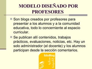 MODELO DISEÑADO POR PROFESORES  Son blogs creados por profesores para presentar a los alumnos y a la comunidad educativa, todo lo concerniente al espacio curricular.  Se publican allí contenidos, trabajos prácticos, evaluaciones, noticias, etc. Hay un solo administrador (el docente) y los alumnos participan desde la sección comentarios. 