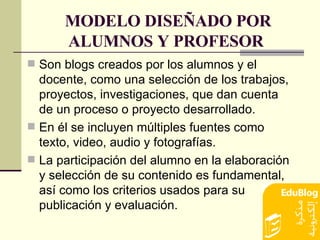MODELO DISEÑADO POR ALUMNOS Y PROFESOR   Son blogs creados por los alumnos y el docente, como una selección de los trabajos, proyectos, investigaciones, que dan cuenta de un proceso o proyecto desarrollado.  En él se incluyen múltiples fuentes como texto, video, audio y fotografías.  La participación del alumno en la elaboración y selección de su contenido es fundamental, así como los criterios usados para su publicación y evaluación. 
