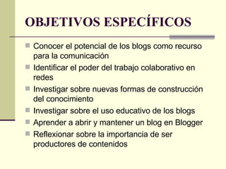 OBJETIVOS ESPECÍFICOS Conocer el potencial de los blogs como recurso para la comunicación Identificar el poder del trabajo colaborativo en redes Investigar sobre nuevas formas de construcción del conocimiento Investigar sobre el uso educativo de los blogs Aprender a abrir y mantener un blog en Blogger Reflexionar sobre la importancia de ser productores de contenidos  