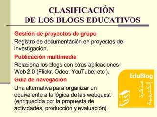 CLASIFICACIÓN  DE LOS BLOGS EDUCATIVOS Gestión de proyectos de grupo Registro de documentación en proyectos de investigación. Publicación multimedia Relaciona los blogs con otras aplicaciones Web 2.0 (Flickr, Odeo, YouTube, etc.). Guía de navegación Una alternativa para organizar un equivalente a la lógica de las webquest (enriquecida por la propuesta de actividades, producción y evaluación).  