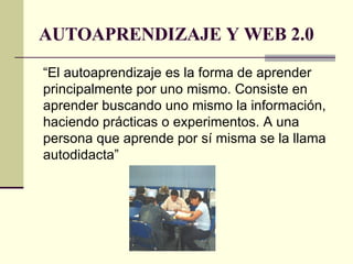 AUTOAPRENDIZAJE Y WEB 2.0 “El autoaprendizaje es la forma de aprender principalmente por uno mismo. Consiste en aprender buscando uno mismo la información, haciendo prácticas o experimentos. A una persona que aprende por sí misma se la llama autodidacta”  