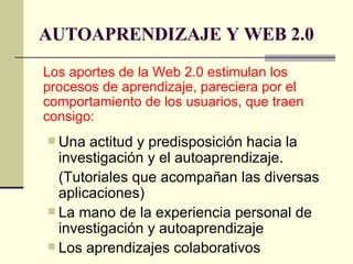 AUTOAPRENDIZAJE Y WEB 2.0 Los aportes de la Web 2.0 estimulan los procesos de aprendizaje, pareciera por el comportamiento de los usuarios, que traen consigo: Una actitud y predisposición hacia la investigación y el autoaprendizaje. (Tutoriales que acompañan las diversas aplicaciones) La mano de la experiencia personal de investigación y autoaprendizaje Los aprendizajes colaborativos 