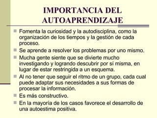 IMPORTANCIA DEL AUTOAPRENDIZAJE Fomenta la curiosidad y la autodisciplina, como la organización de los tiempos y la gestión de cada proceso.  Se aprende a resolver los problemas por uno mismo.  Mucha gente siente que se divierte mucho investigando y logrando descubrir por sí misma, en lugar de estar restringida a un esquema. Al no tener que seguir el ritmo de un grupo, cada cual puede adaptar sus necesidades a sus formas de procesar la información. Es más constructivo.  En la mayoría de los casos favorece el desarrollo de una autoestima positiva. 