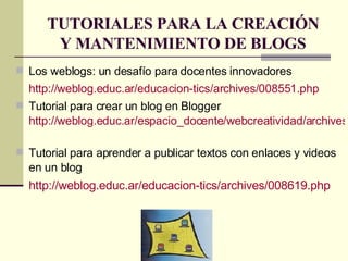 TUTORIALES PARA LA CREACIÓN Y MANTENIMIENTO DE BLOGS Los weblogs: un desafío para docentes innovadores http:// weblog.educ.ar / educacion -tics/archives/008551. php   Tutorial para crear un blog en Blogger  http://weblog.educ.ar/espacio_docente/webcreatividad/archives/001789.php   Tutorial para aprender a publicar textos con enlaces y videos en un blog http://weblog.educ.ar/educacion-tics/archives/008619.php   