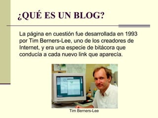 ¿QUÉ ES UN BLOG? La página en cuestión fue desarrollada en 1993 por Tim Berners-Lee, uno de los creadores de Internet, y era una especie de bitácora que conducía a cada nuevo link que aparecía.  Tim Berners-Lee 