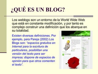 ¿QUÉ ES UN BLOG? Los weblogs son un entorno de la World Wide Web que está en constante modificación, y por tanto es complejo construir una definición que los abarque en su totalidad. Existen diversas definiciones. Por ejemplo, para Pareja (2002) Los Blogs son:  “espacios gratuitos en Internet para la escritura de particulares, posibilitan una versión del texto para ser impresa; dispone de espacios de opinión para que otros comenten el texto”. 