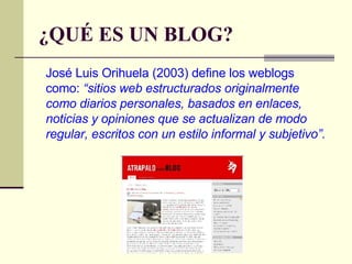 ¿QUÉ ES UN BLOG? José Luis Orihuela (2003) define los weblogs como:  “sitios web estructurados originalmente como diarios personales, basados en enlaces, noticias y opiniones que se actualizan de modo regular, escritos con un estilo informal y subjetivo”. 