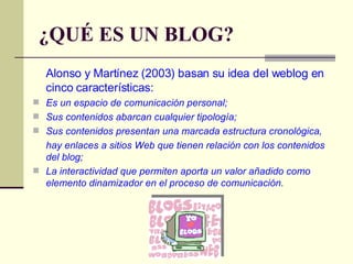¿QUÉ ES UN BLOG? Alonso y Martínez (2003) basan su idea del weblog en cinco características:  Es un espacio de comunicación personal;  Sus contenidos abarcan cualquier tipología;  Sus contenidos presentan una marcada estructura cronológica,  hay enlaces a sitios Web que tienen relación con los contenidos del blog;  La interactividad que permiten aporta un valor añadido como elemento dinamizador en el proceso de comunicación. 