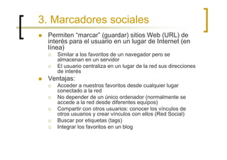 3. Marcadores sociales
 Permiten “marcar” (guardar) sitios Web (URL) de
 interés para el usuario en un lugar de Internet (en
 línea)
    Similar a los favoritos de un navegador pero se
    almacenan en un servidor
    El usuario centraliza en un lugar de la red sus direcciones
    de interés
 Ventajas:
    Acceder a nuestros favoritos desde cualquier lugar
    conectado a la red
    No depender de un único ordenador (normalmente se
    accede a la red desde diferentes equipos)
    Compartir con otros usuarios: conocer los vínculos de
    otros usuarios y crear vínculos con ellos (Red Social)
    Buscar por etiquetas (tags)
    Integrar los favoritos en un blog
 