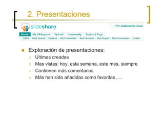 2. Presentaciones



Exploración de presentaciones:
  Últimas creadas
  Mas vistas: hoy, esta semana, este mes, siempre
  Contienen más comentarios
  Más han sido añadidas como favoritas ,…
 