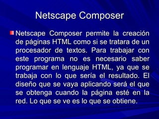 Netscape Composer Netscape Composer permite la creación de páginas HTML como si se tratara de un procesador de textos. Para trabajar con este programa no es necesario saber programar en lenguaje HTML, ya que se trabaja con lo que sería el resultado. El diseño que se vaya aplicando será el que se obtenga cuando la página esté en la red. Lo que se ve es lo que se obtiene.
