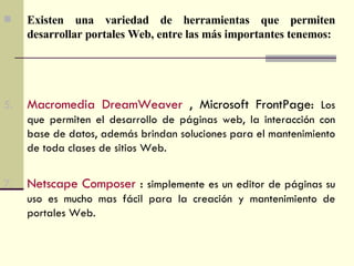 Existen una variedad de herramientas que permiten desarrollar portales Web, entre las más importantes tenemos: Macromedia DreamWeaver  , Microsoft FrontPage:  Los que permiten el desarrollo de páginas web, la interacción con base de datos, además brindan soluciones para el mantenimiento de toda clases de sitios Web. Netscape Composer  :  simplemente es un editor de páginas su uso es mucho mas fácil para la creación y mantenimiento de portales Web. 