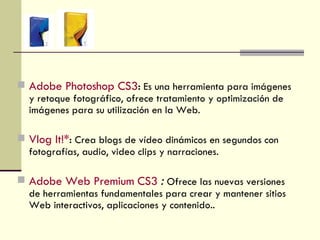 Adobe Photoshop CS3 :   Es una herramienta para imágenes y retoque fotográfico, ofrece tratamiento y optimización de imágenes para su utilización en la Web. Vlog It!* :   Crea blogs de vídeo dinámicos en segundos con fotografías, audio, video clips y narraciones. Adobe Web Premium CS3  :  Ofrece las nuevas versiones de herramientas fundamentales para crear y mantener sitios Web interactivos, aplicaciones y contenido..  