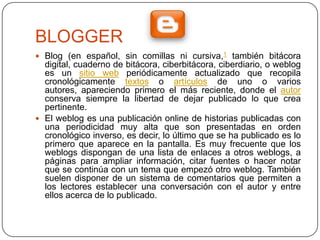 BLOGGER
 Blog (en español, sin comillas ni cursiva,1 también bitácora
  digital, cuaderno de bitácora, ciberbitácora, ciberdiario, o weblog
  es un sitio web periódicamente actualizado que recopila
  cronológicamente textos o artículos de uno o varios
  autores, apareciendo primero el más reciente, donde el autor
  conserva siempre la libertad de dejar publicado lo que crea
  pertinente.
 El weblog es una publicación online de historias publicadas con
  una periodicidad muy alta que son presentadas en orden
  cronológico inverso, es decir, lo último que se ha publicado es lo
  primero que aparece en la pantalla. Es muy frecuente que los
  weblogs dispongan de una lista de enlaces a otros weblogs, a
  páginas para ampliar información, citar fuentes o hacer notar
  que se continúa con un tema que empezó otro weblog. También
  suelen disponer de un sistema de comentarios que permiten a
  los lectores establecer una conversación con el autor y entre
  ellos acerca de lo publicado.
 