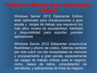 Windows Server 2012 Datacenter
Edition
Windows Server 2012 Datacenter Edition
está optimizado para virtualizaciones a gran
escala y cargas de trabajo que requieren los
más altos niveles de escalabilidad, fiabilidad
y disponibilidad para soportar grandes
aplicaciones
Windows Server 2012 Datacenter proporciona
flexibilidad y ahorro de costos. Además también
per mite cubrir con las necesidades de memoria
y procesamiento a gran escala, especialmente
las cargas de trabajo críticas para el negocio,
como, bases de datos, consolidación de
servidores, y aplicaciones de línea de negocio
 