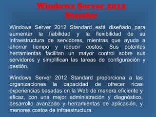 Windows Server 2012
Standar
Windows Server 2012 Standard está diseñado para
aumentar la fiabilidad y la flexibilidad de su
infraestructura de servidores, mientras que ayuda a
ahorrar tiempo y reducir costos. Sus potentes
herramientas facilitan un mayor control sobre sus
servidores y simplifican las tareas de configuración y
gestión.
Windows Server 2012 Standard proporciona a las
organizaciones la capacidad de ofrecer ricas
experiencias basadas en la Web de manera eficiente y
eficaz, con una mejor administración y diagnóstico,
desarrollo avanzado y herramientas de aplicación, y
menores costos de infraestructura.
 
