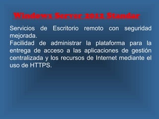 Windows Server 2012 Standar
Servicios de Escritorio remoto con seguridad
mejorada.
Facilidad de administrar la plataforma para la
entrega de acceso a las aplicaciones de gestión
centralizada y los recursos de Internet mediante el
uso de HTTPS.
 