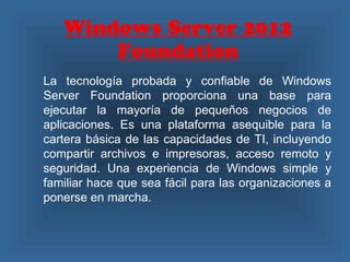 Windows Server 2012
Foundation
La tecnología probada y confiable de Windows
Server Foundation proporciona una base para
ejecutar la mayoría de pequeños negocios de
aplicaciones. Es una plataforma asequible para la
cartera básica de las capacidades de TI, incluyendo
compartir archivos e impresoras, acceso remoto y
seguridad. Una experiencia de Windows simple y
familiar hace que sea fácil para las organizaciones a
ponerse en marcha.
 