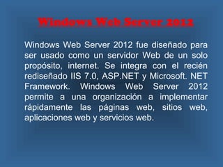 Windows Web Server 2012
Windows Web Server 2012 fue diseñado para
ser usado como un servidor Web de un solo
propósito, internet. Se integra con el recién
rediseñado IIS 7.0, ASP.NET y Microsoft. NET
Framework. Windows Web Server 2012
permite a una organización a implementar
rápidamente las páginas web, sitios web,
aplicaciones web y servicios web.
 