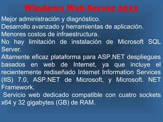 Windows Web Server 2012
Mejor administración y diagnóstico.
Desarrollo avanzado y herramientas de aplicación.
Menores costos de infraestructura.
No hay limitación de instalación de Microsoft SQL
Server.
Altamente eficaz plataforma para ASP.NET despliegues
basados en web de Internet, ya que incluye el​​
recientemente rediseñado Internet Information Services
(IIS) 7.0, ASP.NET de Microsoft, y Microsoft. NET
Framework.
Servicio web dedicado compatible con cuatro sockets
x64 y 32 gigabytes (GB) de RAM.
 