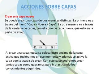 Crear una capa nueva
Se puede crear una capa de dos maneras distintas. La primera es a
través del menú "Capa - Nueva - Capa". La otra manera es a través
de la ventana de capas, con el icono de capa nueva, que está en la
parte de abajo.




Al crear una capa nueva se coloca justo encima de la capa
activa que tuviéramos en ese momento y además se activa la
capa que se acaba de crear. Con este paso podremos crear
tantas capas como queramos para ir practicando los
conocimientos adquiridos.
 