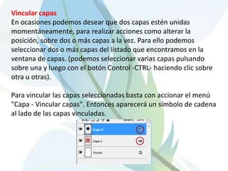 Vincular capas
En ocasiones podemos desear que dos capas estén unidas
momentáneamente, para realizar acciones como alterar la
posición, sobre dos o más capas a la vez. Para ello podemos
seleccionar dos o más capas del listado que encontramos en la
ventana de capas. (podemos seleccionar varias capas pulsando
sobre una y luego con el botón Control -CTRL- haciendo clic sobre
otra u otras).

Para vincular las capas seleccionadas basta con accionar el menú
"Capa - Vincular capas". Entonces aparecerá un símbolo de cadena
al lado de las capas vinculadas.
 