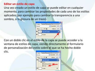 Editar un estilo de capa
Una vez creado un estilo de capa se puede editar en cualquier
momento, para cambiar las propiedades de cada uno de los estilos
aplicados (por ejemplo para cambiar la transparencia a una
sombra, o la grosura de un trazo).




Con un doble clic en el estilo de la capa se puede acceder a la
ventana de estilos de capa, viendo directamente el formulario
de personalización del estilo sobre el que se ha hecho doble
clic.
 