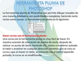 La herramienta pluma de Photoshop nos permite dibujar trazados de
una manera detallada y con posibilidades completas, haciendo tanto
rectas como curvas. La herramienta de pluma es la siguiente:




Hacer curvas con la herramienta pluma :
Una curva con la herramienta pluma es muy fácil de hacer. En
nuestra sucesión de colocación de puntos de ancla, después de
colocar un punto de ancla, haciendo clic, vamos a mantener pulsado
el ratón y arrastrar en cualquier dirección. Veremos que se crea un
curva y que al mover el ratón, arrastrando con el botón izquierdo
pulsado, la curva se va modificando.
 