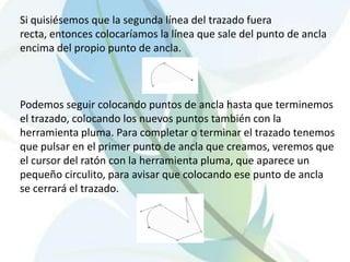 Si quisiésemos que la segunda línea del trazado fuera
recta, entonces colocaríamos la línea que sale del punto de ancla
encima del propio punto de ancla.



Podemos seguir colocando puntos de ancla hasta que terminemos
el trazado, colocando los nuevos puntos también con la
herramienta pluma. Para completar o terminar el trazado tenemos
que pulsar en el primer punto de ancla que creamos, veremos que
el cursor del ratón con la herramienta pluma, que aparece un
pequeño circulito, para avisar que colocando ese punto de ancla
se cerrará el trazado.
 