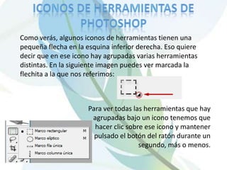 Como verás, algunos iconos de herramientas tienen una
pequeña flecha en la esquina inferior derecha. Eso quiere
decir que en ese icono hay agrupadas varias herramientas
distintas. En la siguiente imagen puedes ver marcada la
flechita a la que nos referimos:



                     Para ver todas las herramientas que hay
                      agrupadas bajo un icono tenemos que
                       hacer clic sobre ese icono y mantener
                       pulsado el botón del ratón durante un
                                      segundo, más o menos.
 