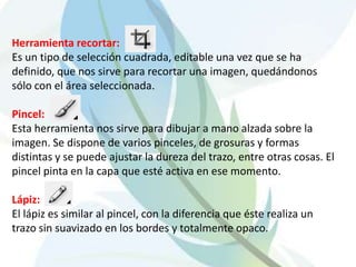 Herramienta recortar:
Es un tipo de selección cuadrada, editable una vez que se ha
definido, que nos sirve para recortar una imagen, quedándonos
sólo con el área seleccionada.

Pincel:
Esta herramienta nos sirve para dibujar a mano alzada sobre la
imagen. Se dispone de varios pinceles, de grosuras y formas
distintas y se puede ajustar la dureza del trazo, entre otras cosas. El
pincel pinta en la capa que esté activa en ese momento.

Lápiz:
El lápiz es similar al pincel, con la diferencia que éste realiza un
trazo sin suavizado en los bordes y totalmente opaco.
 
