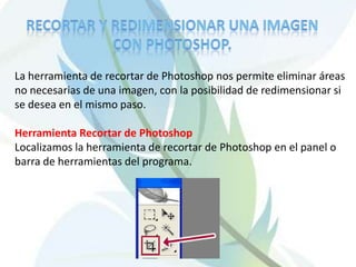 Recortar y redimensionar una imagen con Photoshop.La herramienta de recortar de Photoshop nos permite eliminar áreas no necesarias de una imagen, con la posibilidad de redimensionar si se desea en el mismo paso.Herramienta Recortar de PhotoshopLocalizamos la herramienta de recortar de Photoshop en el panel o barra de herramientas del programa. 