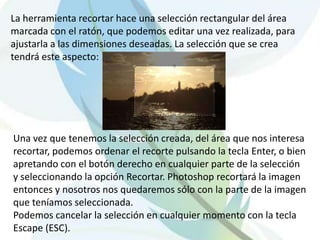 La herramienta recortar hace una selección rectangular del área marcada con el ratón, que podemos editar una vez realizada, para ajustarla a las dimensiones deseadas. La selección que se crea tendrá este aspecto: Una vez que tenemos la selección creada, del área que nos interesa recortar, podemos ordenar el recorte pulsando la tecla Enter, o bien apretando con el botón derecho en cualquier parte de la selección y seleccionando la opción Recortar. Photoshop recortará la imagen entonces y nosotros nos quedaremos sólo con la parte de la imagen que teníamos seleccionada. Podemos cancelar la selección en cualquier momento con la tecla Escape (ESC). 
