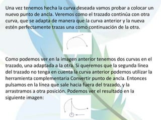 Una vez tenemos hecha la curva deseada vamos probar a colocar un nuevo punto de ancla. Veremos como el trazado continúa con otra curva, que se adapta de manera que la curva anterior y la nueva estén perfectamente trazas una como continuación de la otra. Como podemos ver en la imagen anterior tenemos dos curvas en el trazado, una adaptada a la otra. Si queremos que la segunda línea del trazado no tenga en cuenta la curva anterior podemos utilizar la herramienta complementaria Convertir punto de ancla. Entonces pulsamos en la línea que sale hacia fuera del trazado, y la arrastramos a otra posición. Podemos ver el resultado en la siguiente imagen: 