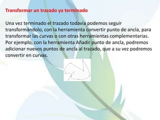 Transformar un trazado ya terminadoUna vez terminado el trazado todavía podemos seguir transformándolo, con la herramienta convertir punto de ancla, para transformar las curvas o con otras herramientas complementarias. Por ejemplo, con la herramienta Añadir punto de ancla, podremos adicionar nuevos puntos de ancla al trazado, que a su vez podremos convertir en curvas. 