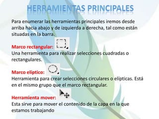 HERRAMIENTAS PRINCIPALESPara enumerar las herramientas principales iremos desde arriba hacia abajo y de izquierda a derecha, tal como están situadas en la barra. Marco rectangular: Una herramienta para realizar selecciones cuadradas o rectangulares. Marco elíptico:Herramienta para crear selecciones circulares o elípticas. Está en el mismo grupo que el marco rectangular. Herramienta mover:Esta sirve para mover el contenido de la capa en la que estamos trabajando