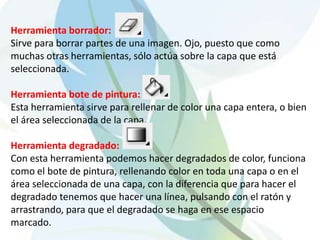 Herramienta borrador:Sirve para borrar partes de una imagen. Ojo, puesto que como muchas otras herramientas, sólo actúa sobre la capa que está seleccionada. Herramienta bote de pintura:Esta herramienta sirve para rellenar de color una capa entera, o bien el área seleccionada de la capa.Herramienta degradado:Con esta herramienta podemos hacer degradados de color, funciona como el bote de pintura, rellenando color en toda una capa o en el área seleccionada de una capa, con la diferencia que para hacer el degradado tenemos que hacer una línea, pulsando con el ratón y arrastrando, para que el degradado se haga en ese espacio marcado. 