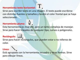 Herramienta texto horizontal:Sirve para escribir texto en una imagen. El texto puede escribirse con distintas fuentes y tamaños y tendrá el color frontal que se haya seleccionado.Herramienta pluma:Esta herramienta es muy útil, pero un tanto compleja de manejar. Sirve para hacer trazados de cualquier tipo, curvos o poligonales.Rectángulo: Sirve para hacer rectángulos, que pueden estar o no rellenos de color.Línea:Está agrupada con la herramienta recuadro y otras formas. Sirve para dibujar líneas.