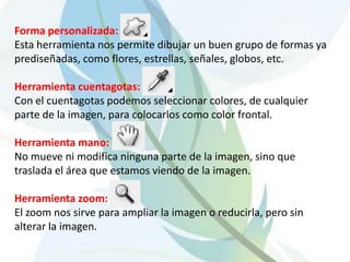 Forma personalizada:Esta herramienta nos permite dibujar un buen grupo de formas ya prediseñadas, como flores, estrellas, señales, globos, etc. Herramienta cuentagotas:Con el cuentagotas podemos seleccionar colores, de cualquier parte de la imagen, para colocarlos como color frontal. Herramienta mano:No mueve ni modifica ninguna parte de la imagen, sino que traslada el área que estamos viendo de la imagen.Herramienta zoom:El zoom nos sirve para ampliar la imagen o reducirla, pero sin alterar la imagen.