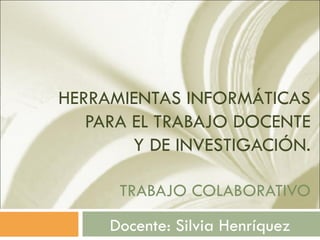 HERRAMIENTAS INFORMÁTICAS
   PARA EL TRABAJO DOCENTE
        Y DE INVESTIGACIÓN.

      TRABAJO COLABORATIVO
     Docente: Silvia Henríquez
 
