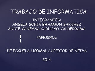 {
TRABAJO DE INFORMATICA
INTEGRANTES:
ANGELA SOFIA BAHAMON SANCHEZ
ANGIE VANESSA CARDOSO VALDERRAMA
PRFESORA:
I.E ESCUELA NORMAL SUPERIOR DE NEIVA
2014
 