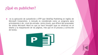 ¿Qué es publicher? 
 es la aplicación de autoedición o DTP (por DeskTop Publishing en inglés) de 
Microsoft Corporation. A menudo es considerado como un programa para 
principiantes o de «nivel de entrada» (entry level), que difiere del procesador 
de textos Microsoft Word en que se hace hincapié (que se refuerza) en el 
diseño y la maquetación de las páginas, más que en el proceso y corrección 
de textos. 
 