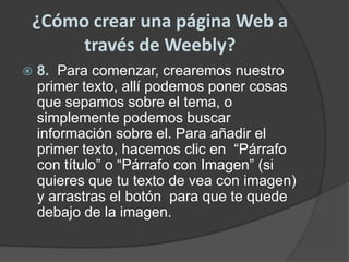 ¿Cómo crear una página Web a través de Weebly?8.  Para comenzar, crearemos nuestro primer texto, allí podemos poner cosas que sepamos sobre el tema, o simplemente podemos buscar información sobre el. Para añadir el primer texto, hacemos clic en  “Párrafo con título” o “Párrafo con Imagen” (si quieres que tu texto de vea con imagen) y arrastras el botón  para que te quede debajo de la imagen.