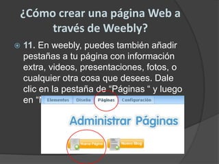 ¿Cómo crear una página Web a través de Weebly?11. En weebly, puedes también añadir pestañas a tu página con información extra, videos, presentaciones, fotos, o cualquier otra cosa que desees. Dale clic en la pestaña de “Páginas “ y luego en “Nueva página”